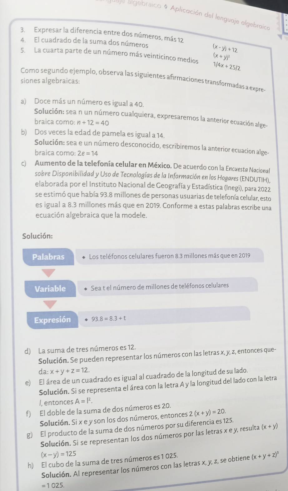 Jugje algebraico 0 Aplicación del lenguaje algebraico
3. Expresar la diferencia entre dos números, más 12
4. El cuadrado de la suma dos números
(x-y)+12
S. La cuarta parte de un número más veinticinco medios (x+y)^2
1/4x+25/2
Como segundo ejemplo, observa las siguientes afirmaciones transformadas a expre-
siones algebraicas:
a) Doce más un número es igual a 40.
Solución: sea n un número cualquiera, expresaremos la anterior ecuación alge-
braica como: n+12=40
b) Dos veces la edad de pamela es igual a 14.
Solución: sea e un número desconocido, escribiremos la anterior ecuacion alge-
braica como: 2e=14
c) Aumento de la telefonía celular en México. De acuerdo con la Encuesta Nacional
sobre Disponibilidad y Uso de Tecnologías de la Información en los Hogares (ENDUTIH),
elaborada por el Instituto Nacional de Geografía y Estadística (Inegi), para 2022
se estimó que había 93.8 millones de personas usuarias de telefonía celular, esto
es igual a 8.3 millones más que en 2019. Conforme a estas palabras escribe una
ecuación algebraica que la modele.
Solución:
Palabras Los teléfonos celulares fueron 8.3 millones más que en 2019
Variable Sea t el número de millones de teléfonos celulares
Expresión 93.8=8.3+t
d) La suma de tres números es 12.
Solución. Se pueden representar los números con las letras x, y, z, entonces que-
da: x+y+z=12.
e) El área de un cuadrado es igual al cuadrado de la longitud de su lado.
Solución. Si se representa el área con la letra A y la longitud del lado con la letra
I, entonces A=l^2.
f) El doble de la suma de dos números es 20.
Solución. Si x e y son los dos números, entonces 2(x+y)=20.
g) El producto de la suma de dos números por su diferencia es 125.
Solución. Si se representan los dos números por las letras x e y, resulta (x+y)
(x-y)=125
h) El cubo de la suma de tres números es 1 025.
Solución. Al representar los números con las letras x, y, z, se obtiene (x+y+z)^3
=1025.