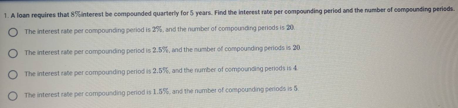 A loan requires that 8% interest be compounded quarterly for 5 years. Find the interest rate per compounding period and the number of compounding periods.
The interest rate per compounding period is 2%, and the number of compounding periods is 20.
The interest rate per compounding period is 2.5%, and the number of compounding periods is 20.
The interest rate per compounding period is 2.5%, and the number of compounding periods is 4
The interest rate per compounding period is 1.5%, and the number of compounding periods is 5