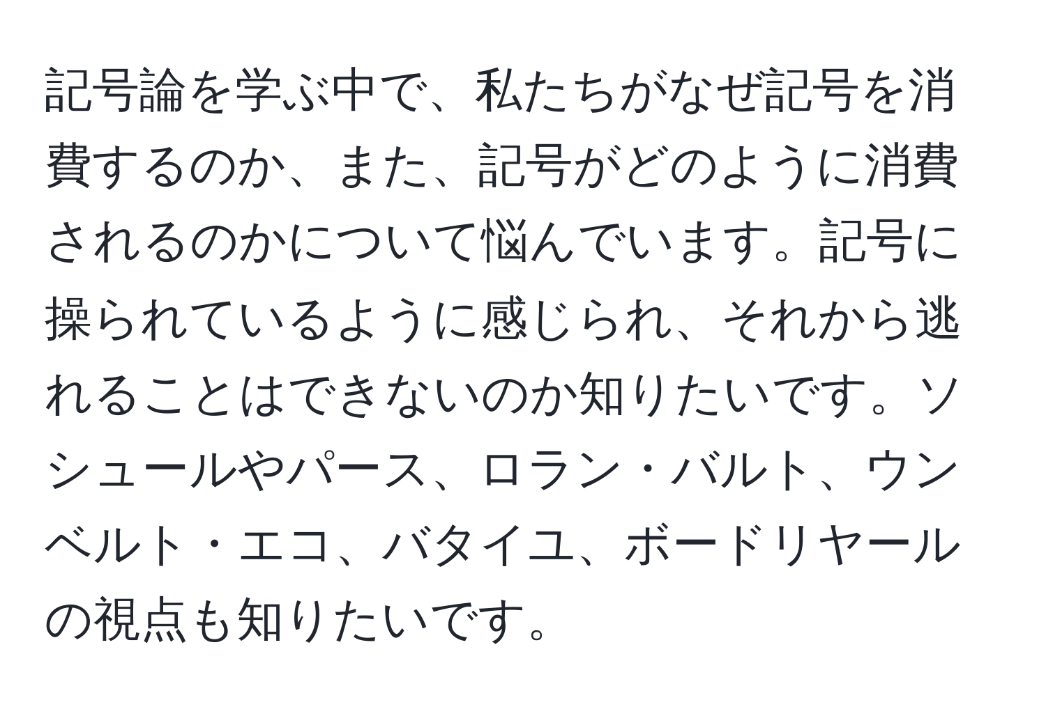 記号論を学ぶ中で、私たちがなぜ記号を消費するのか、また、記号がどのように消費されるのかについて悩んでいます。記号に操られているように感じられ、それから逃れることはできないのか知りたいです。ソシュールやパース、ロラン・バルト、ウンベルト・エコ、バタイユ、ボードリヤールの視点も知りたいです。