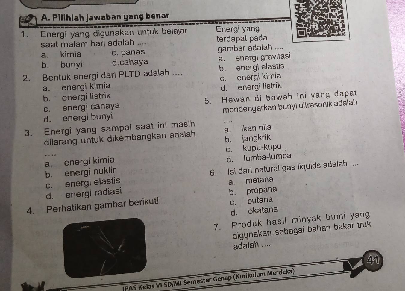 Pilihlah jawaban yang benar
1. Energi yang digunakan untuk belajar Energi yang
saat malam hari adalah .... terdapat pada
a. kimia c. panas gambar adalah ....
b. bunyi d.cahaya a. energi gravitasi
2. Bentuk energi dari PLTD adalah .... b. energi elastis
a. energi kimia c. energi kimia
b. energi listrik d. energi listrik
c. energi cahaya 5. Hewan di bawah ini yang dapat
d. energi bunyi mendengarkan bunyi ultrasonik adalah
3. Energi yang sampai saat ini masih ..
dilarang untuk dikembangkan adalah a. ikan nila
b. jangkrik
c. kupu-kupu
a. energi kimia
d. lumba-lumba
b. energi nuklir
c. energi elastis 6. Isi dari natural gas liquids adalah ....
d. energi radiasi a. metana
b. propana
4. Perhatikan gambar berikut!
c. butana
d. okatana
7. Produk hasil minyak bumi yang
digynakan sebagai bahan bakar truk
adalah ....
41
IPAS Kelas VI SD/MI Semester Genap (Kurikulum Merdeka)