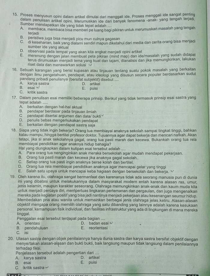 Proses menyusun opini dalam artikel dimulai dari menggali ide. Proses menggali ide sangat penting
dalam penulisan artikel opini. Merumuskan ide dari banyak fenomena -anak- yang tengah terjadi
Sumber mendapatkan ide yang tidak tepat adalah ....
A. membaca, membaca bisa memberi pe luang bagi pikiran untuk merumuskan masalah yang tengah
terjadi
B. peristiwa juga bisa menjadi picu mun culnya gagasan
C. di keseharian, baik yang dialami sendiri mapun diketahui dari media dan cerita orang bisa menjadi
sumber ide yang aktual
D. observasi pada tempat yang akan kita angkat menjadi opini artikel
E. merenung dengan jalan membuat peta pikiran (mind map) dan ide/masalah yang sudah didapat
terus dirumuskan menjadi tema yang kuat dan tajam, dianalisis dan jika memungkinkan, lakukan
riset data dan menawarkan solusi
16. Sebuah karangan yang berisi kupasan atau tinjauan tentang suatu pokok masalah yang berkaitan
dengan ilmu pengetahuan, pendapat, atau ideologi yang disusun secara populer berdasarkan sudut
pandang pribadi penulisnya (bersifat subjektif) disebut ....
A. karya sastra D. artikel
B. esai E. puisi
C. kritik sastra
17. Dalam penulisan esai memiliki beberapa prinsip. Berikut yang tidak termasuk prinsip esai sastra yang
tepat adalah .....
A. berkaitan dengan hal-hal aktual
B. pendapar berdasar pada tinjauan ilmiah
C pendapat disertai argumen dan data/ bukti
D. penulis bebas mengemukakan pendapat
E. berkaitan dengan pendapat sastra saja
18. Siapa yang tidak ingin bekerja? Orang tua membiayai anaknya sekolah sampai tingkat tinggi, bahkan
kalau mampu, hingga bertitel profesor doktor. Tujuannya agar dapat bekerja dan mencari nafkah. Akan
tetapi, jika si anak sekolahnya gagal, orang tua pasti marah dan kecewa. Bukankah orang tua rela
membiayai pendidikan agar anaknya hidup bahagia?
Hal yang diungkapkan dalam kutipan esai tersebut adalah ....
A. Para orang tua nenginginkan anak meraka bersekolah agar mudah mendapat pekerjaan.
B. Orang tua pasti marah dan kecewa jika anaknya gagal sekolah..
C. Setiap orang tua pasti ingin anaknya berse kolah dan bertitel.
D. Orang tua rela membiayai pendidikan anaknya agar mencapai gelar yang tinggi
E. Salah satu upaya untuk mencapai keba hagiaan dengan bersekolah dan bekerja. 
19. Oleh karena itu, olahraga sangat bermanfaat dan karenanya tidak ada seorang manusia pun di dunia
ini yang dibatasi untuk melakukannya dalam masyarakat modern entah karena alasan ras, umur,
jenis kelamin, maupun karakter seseorang. Olahraga memungkinkan anak-anak dan kaum muda kita
untuk menjadi percaya diri, memperluas lingkaran pertemanan dan pergaulan, dan juga mengenalkan
mereka pada kegiatan positif yang bisa jadi nantinya menjadi pekerjaan atau kesenangan seumur hidup.
Membedakan pria atau wanita untuk memainkan berbagai jenis olahraga jelas keliru. Alasan-alasan
objektif mengapa orang memilih olahraga yang satu dibanding yang lainnya adalah karena kesukaan
personal. kemampuan fisik individual, dan fasilitas infrastruktur yang ada di lingkungan di mana mereka
tinggal.
Penggalan esai tersebut terdapat pada bagian ....
A. orientasi D. badan esai
B. pendahuluan E. reorientasi
C. isi
20. Ulasan sastra dengan objek penilaiannya hanya dunia sastra dan karya sastra bersifat objektif dengan
menyertakan alasan-alasan dan bukti bukti, baik langsung maupun tidak langsung dalam penilaiannya
terhadap fiksi.
Penjelasan tersebut adalah pengertian dari ....
A. karya sastra D. artikel
B. esai E. puisi
C. kritik sastra