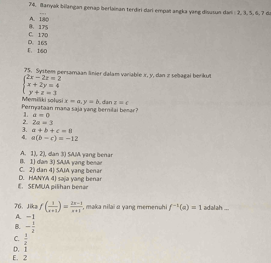 Banyak bilangan genap berlainan terdiri dari empat angka yang disusun dari : 2, 3, 5, 6, 7 da
…
A. 180
B. 175
C. 170
D. 165
E. 160
75. System persamaan linier dalam variable x, y, dan z sebagai berikut
beginarrayl 2x-2z=2 x+2y=4 y+z=3endarray.
Memiliki solusi x=a, y=b , dan z=c
Pernyataan mana saja yang bernilai benar?
1. a=0
2. 2a=3
3. a+b+c=8
4. a(b-c)=-12
A. 1), 2), dan 3) SAJA yang benar
B. 1) dan 3) SAJA yang benar
C. 2) dan 4) SAJA yang benar
D. HANYA 4) saja yang benar
E. SEMUA pilihan benar
76. Jika f( 1/x+1 )= (2x-1)/x+1  , maka nilai a yang memenuhi f^(-1)(a)=1 adalah ...
A. -1
B. - 1/2 
C.  1/2 
D. 1
E. 2