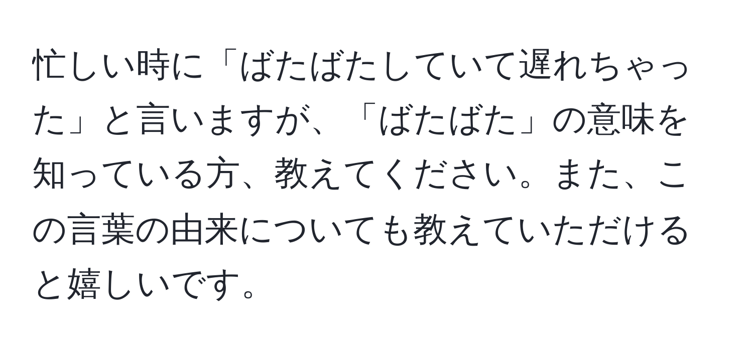 忙しい時に「ばたばたしていて遅れちゃった」と言いますが、「ばたばた」の意味を知っている方、教えてください。また、この言葉の由来についても教えていただけると嬉しいです。