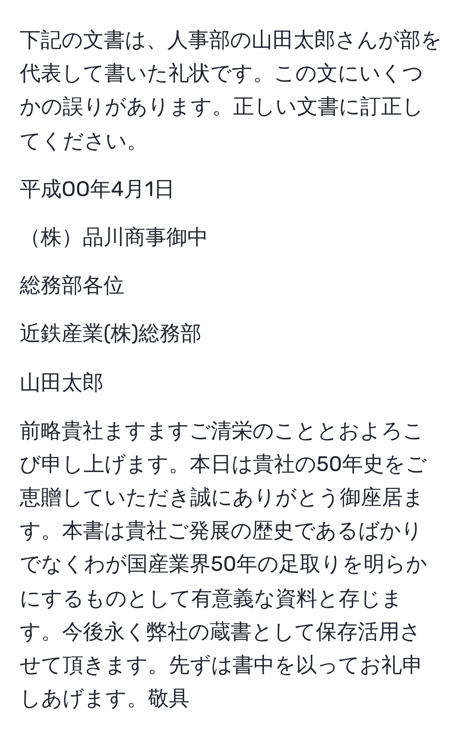 下記の文書は、人事部の山田太郎さんが部を代表して書いた礼状です。この文にいくつかの誤りがあります。正しい文書に訂正してください。

平成OO年4月1日
  
株品川商事御中
  
総務部各位
  
近鉄産業(株)総務部
  
山田太郎
  
前略貴社ますますご清栄のこととおよろこび申し上げます。本日は貴社の50年史をご恵贈していただき誠にありがとう御座居ます。本書は貴社ご発展の歴史であるばかりでなくわが国産業界50年の足取りを明らかにするものとして有意義な資料と存じます。今後永く弊社の蔵書として保存活用させて頂きます。先ずは書中を以ってお礼申しあげます。敬具