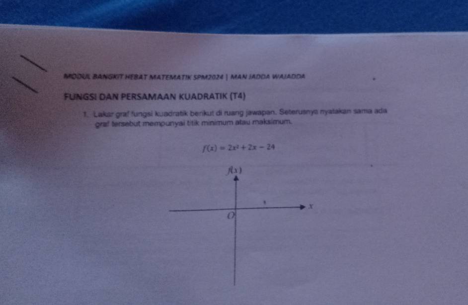 MDDUL BANGKIT HEBAT MATEMATIK SPM2024 | MAN JADDa WAJADDa 
FUNGSI DAN PERSAMAAN KUADRATIK (T4) 
1. Lakar graf fungsi kuadratik berikut di ruang jawapan. Seterusnya nyatakan sama ada 
graf tersebut mempunyai titik minimum atau maksimum.
f(x)=2x^2+2x-24
f(x)
x
0