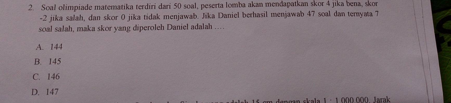 Soal olimpiade matematika terdiri dari 50 soal, peserta lomba akan mendapatkan skor 4 jika bena, skor
-2 jika salah, dan skor 0 jika tidak menjawab. Jika Daniel berhasil menjawab 47 soal dan ternyata 7
soal salah, maka skor yang diperoleh Daniel adalah …
A. 144
B. 145
C. 146
D. 147
n dengan skala 1 · 1,000,000 Jarak