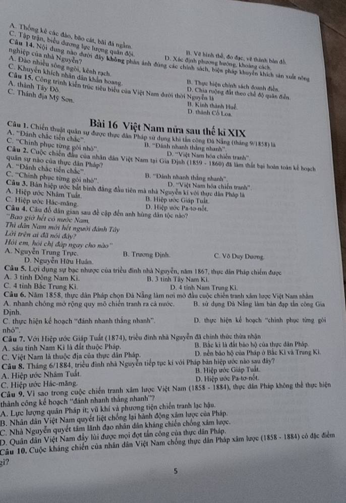 A. Thống kê các đảo, bão cát, bãi đá ngằm
C. Tập trận, biểu dương lực lượng quân đội.
nghiệp của nhà Nguyễn?
B. Về hình thổ, đo đạc, về thành bản đồ.
Câu 14. Nội dung nào dưới đây không phản ảnh dùng các chính sách, biện pháp khuyển khích sản xuất nông
D. Xác định phương hướng, khoảng cách
A. Đào nhiều sông ngòi, kênh rạch.
C. Khuyến khích nhân dân khẩn hoang
B. Thực hiện chính sách doanh điễn
A. thành Tây Đô.
Cầu 15, Công trình kiên trúc tiêu biểu của Việt Nam dưới thời Nguyễn là
D. Chia ruộng đất theo chế độ quân điễn
C. Thánh địa Mỹ Sơn.
B. Kinh thành Huế D. thành Cổ Loa.
Bài 16 Việt Nam nữa sau thế kĩ XIX
Câu 1. Chiến thuật quân sự được thực dân Pháp sử dụng khi tần công Đà Nẵng (tháng 9/1858) là
A. ''Đánh chắc tiến chắc''
C. ''Chính phục từng gói nhỏ''.  B. 'Đánh nhanh thắng nhanh''
D. ''Việt Nam hóa chiến tranh'''.
Câu 2. Cuộc chiến đầu của nhân dân Việt Nam tại Gia Định (1859 - 1860) đã làm thất bại hoàn toán kế hoạch
quân sự nào của thực dân Pháp?
A. “Đảnh chắc tiền chắc”. B. “Đánh nhanh thắng nhanh”.
C. ''Chỉnh phục từng gói nhỏ''. D. ''Việt Nam hóa chiến tranh'.
Câu 3. Bản hiệp ước bắt bình đẳng đầu tiên mà nhà Nguyễn kí với thực dân Pháp là
A. Hiệp ước Nhâm Tuất. B. Hiệp ước Giáp Tuất.
C. Hiệp ước Hác-măng D. Hiệp ước Pa-tơ-nốt.
Câu 4. Câu đổ dân gian sau đề cập đến anh hùng dân tộc nào?
''Bao giờ hết có nước Nam
Thủ dân Nam mới hết người đánh Tây
Lời trên ai đã nói đây?
Hồi em, hỏi chị đập ngay cho nào''
A. Nguyễn Trung Trực. B. Trương Định. C. Võ Duy Dương
D. Nguyễn Hữu Huân.
Câu 5. Lợi dụng sự bạc nhược của triều đình nhà Nguyễn, năm 1867, thực dân Pháp chiếm được
A. 3 tinh Đông Nam Ki. B. 3 tính Tây Nam Ki.
C. 4 tỉnh Bắc Trung Ki. D. 4 tinh Nam Trung Ki.
Câu 6. Năm 1858, thực dân Pháp chọn Đà Nẵng làm nơi mở đầu cuộc chiến tranh xâm lược Việt Nam nhằm
A. nhanh chóng mở rộng quy mô chiến tranh ra cá nước.  B. sử dụng Đà Nẵng làm bàn đạp tần công Gia
Định.
C. thực hiện kế hoạch 'đánh nhanh thắng nhanh”.  D. thực hiện kể hoạch “chính phục từng gói
nhỏ'.
Câu 7. Với Hiệp ước Giáp Tuất (1874), triều đình nhà Nguyễn đã chính thức thừa nhận
A. sáu tỉnh Nam Kì là đất thuộc Pháp. B. Bắc kĩ là đắt bảo hộ của thực dân Pháp.
C. Việt Nam là thuộc địa của thực dân Pháp.  D. nền báo hộ của Pháp ở Bắc Kì và Trung Kì.
Câu 8. Tháng 6/1884, triều đình nhà Nguyễn tiếp tục kí với Pháp bản hiệp ước nào sau đây?
A. Hiệp ước Nhâm Tuất B. Hiệp ước Giáp Tuất.
C. Hiệp ước Hác-mãng. D. Hiệp ước Pa-tơ-nốt.
Câu 9. Vì sao trong cuộc chiến tranh xâm lược Việt Nam (1858 - 1884), thực dân Pháp không thể thực hiện
thành công kế hoạch ''đánh nhanh thắng nhanh''?
A. Lực lượng quân Pháp ít; vũ khí và phương tiện chiến tranh lạc hậu.
B. Nhân dân Việt Nam quyết liệt chống lại hành động xâm lược của Pháp.
C. Nhà Nguyễn quyết tâm lãnh đạo nhân dân kháng chiến chống xâm lược.
D. Quân dân Việt Nam đầy lùi được mọi đợt tần công của thực dân Pháp.
Câu 10. Cuộc kháng chiến của nhân dân Việt Nam chống thực dân Pháp xâm lược (1858 - 1884) có đặc điểm
giʔ
5