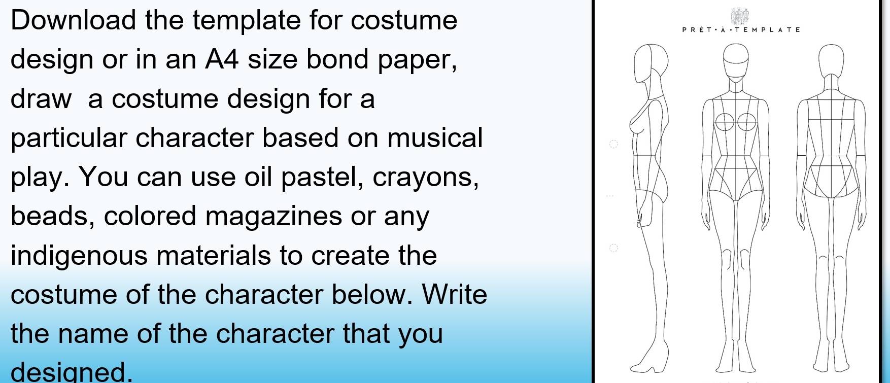 Download the template for costume 
design or in an A4 size bond paper, 
draw a costume design for a 
particular character based on musical 
play. You can use oil pastel, crayons, 
beads, colored magazines or any 
indigenous materials to create the 
costume of the character below. Write 
the name of the character that you 
designed.