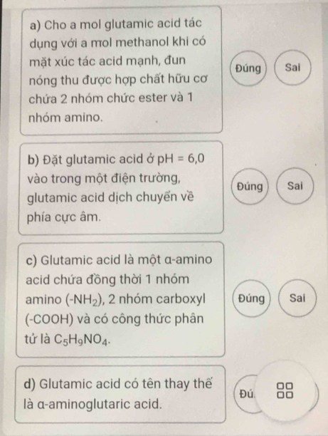 Cho a mol glutamic acid tác 
dụng với a mol methanol khi có 
mặt xúc tác acid mạnh, đun Đúng Sai 
nóng thu được hợp chất hữu cơ 
chứa 2 nhóm chức ester và 1
nhóm amino. 
b) Đặt glutamic acid ở pH=6,0
vào trong một điện trường, 
glutamic acid dịch chuyến về Đúng Sai 
phía cực âm. 
c) Glutamic acid là một α-amino 
acid chứa đồng thời 1 nhóm 
amino (-NH_2) , 2 nhóm carboxyl Đúng Sai 
(-COOH) và có công thức phân 
tứ là C_5H_9NO_4. 
d) Glutamic acid có tên thay thế 
Đú 
là α-aminoglutaric acid.