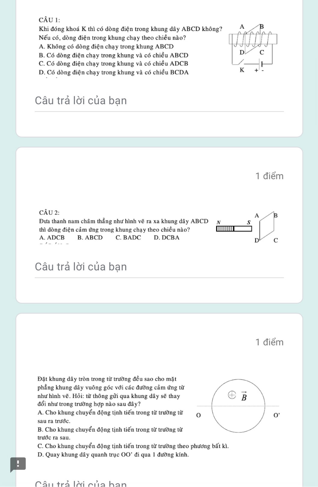 Khi đóng khoá K thì có dòng điện trong khung dây ABCD không? A B
Nếu có, dòng điện trong khung chạy theo chiều nào?
A. Không có dòng điện chạy trong khung ABCD
B. Có dòng điện chạy trong khung và có chiều ABCD
D C
C. Có dòng điện chạy trong khung và có chiều ADCB
D. Có dòng điện chạy trong khung và có chiều BCDA
K + 、
Câu trả lời của bạn
1 điểm
CÂU 2:
Đưa thanh nam châm thẳng như hình vẽ ra xa khung dây ABCD
thì dòng điện cảm ứng trong khung chạy theo chiều nào?
A. ADCB B. ABCD C. BADC D. DCBA
Câu trả lời của bạn
1 điểm
Đặt khung dây tròn trong từ trường đều sao cho mặt
phẳng khung dây vuông góc với các đường cảm ứng từ
như hình vẽ. Hỏi: từ thông gửi qua khung dây sẽ thay
đổi như trong trường hợp nào sau đây?
A. Cho khung chuyển động tịnh tiến trong từ trường từ
sau ra trước.
B. Cho khung chuyển động tịnh tiến trong từ trường từ
trước ra sau.
C. Cho khung chuyển động tịnh tiến trong từ trường theo phương bất kì.
D. Quay khung dây quanh trục OO' đi qua 1 đường kính.
!
Câu trả lời của ban