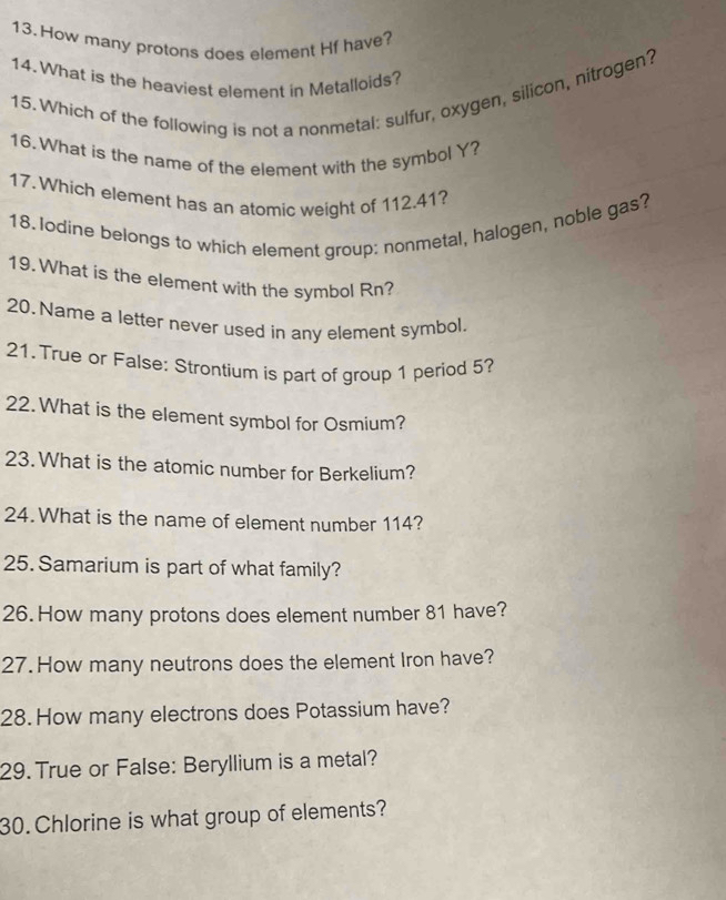 How many protons does element Hf have? 
14. What is the heaviest element in Metalloids? 
15. Which of the following is not a nonmetal: sulfur, oxygen, silicon, nitrogen? 
16.What is the name of the element with the symbol Y? 
17. Which element has an atomic weight of 112.41? 
18. lodine belongs to which element group: nonmetal, halogen, noble gas? 
19.What is the element with the symbol Rn? 
20. Name a letter never used in any element symbol. 
21. True or False: Strontium is part of group 1 period 5? 
22. What is the element symbol for Osmium? 
23. What is the atomic number for Berkelium? 
24. What is the name of element number 114? 
25. Samarium is part of what family? 
26.How many protons does element number 81 have? 
27. How many neutrons does the element Iron have? 
28. How many electrons does Potassium have? 
29. True or False: Beryllium is a metal? 
30.Chlorine is what group of elements?