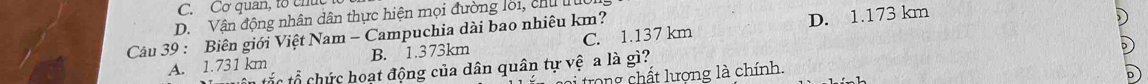 C. Cơ quan, tổ chúc
D. Vận động nhân dân thực hiện mọi đường lời, chu lu
B. 1.373km C. 1.137 km D. 1.173 km
Cu 39 : Biên giới Việt Nam - Campuchia dài bao nhiêu km?
A. 1.731 km tắc tổ chức hoạt động của dân quân tự vệ a là gì?
i trong chất lượng là chính.