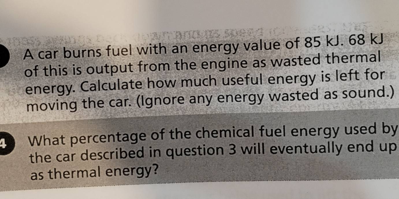 A car burns fuel with an energy value of 85 kJ. 68 kJ
of this is output from the engine as wasted thermal 
energy. Calculate how much useful energy is left for 
moving the car. (Ignore any energy wasted as sound.) 
4 What percentage of the chemical fuel energy used by 
the car described in question 3 will eventually end up 
as thermal energy?