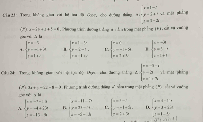 Trong không gian với hệ tọa độ Oxyz, cho đường thắng Delta :beginarrayl x=1-t y=2+t z=3-2tendarray. và mặt phẳng
(P): x-2y+z+5=0. Phương trình đường thẳng d nằm trong mặt phẳng (P), cắt và vuông
góc với △ la
A. beginarrayl x=-3 y=-1+3t. z=1+tendarray. B. beginarrayl x=1-3t y=2-t. z=-1+tendarray. C. beginarrayl x=0 y=-1+5t. z=2+3tendarray. D. beginarrayl x=-3t y=3-t. z=1+tendarray.
Câu 24: Trong không gian với hệ tọa độ Oxyz, cho đường thẳng Delta :beginarrayl x=-5+t y=2t z=1+7tendarray. và mặt phẳng
(P): 3x+y-2z-8=0. Phương trình đường thẳng ơ nằm trong mặt phẳng (P), cắt và vuông
góc với △ li
A. beginarrayl x=-7-11t y=-4+23t. z=-13-5tendarray. B. beginarrayl x=-11-7t y=23-4t. z=-5-13tendarray. C. beginarrayl x=3-t y=-1+5t. z=2+3tendarray. D. beginarrayl x=4-11t y=3+23t. z=1-5tendarray.