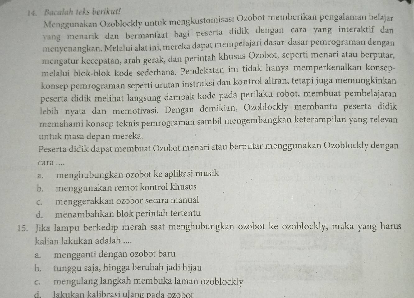 Bacalah teks berikut!
Menggunakan Ozoblockly untuk mengkustomisasi Ozobot memberikan pengalaman belajar
yang menarik dan bermanfaat bagi peserta didik dengan cara yang interaktif dan
menyenangkan. Melalui alat ini, mereka dapat mempelajari dasar-dasar pemrograman dengan
mengatur kecepatan, arah gerak, dan perintah khusus Ozobot, seperti menari atau berputar,
melalui blok-blok kode sederhana. Pendekatan ini tidak hanya memperkenalkan konsep-
konsep pemrograman seperti urutan instruksi dan kontrol aliran, tetapi juga memungkinkan
peserta didik melihat langsung dampak kode pada perilaku robot, membuat pembelajaran
lebih nyata dan memotivasi. Dengan demikian, Ozoblockly membantu peserta didik
memahami konsep teknis pemrograman sambil mengembangkan keterampilan yang relevan
untuk masa depan mereka.
Peserta didik dapat membuat Ozobot menari atau berputar menggunakan Ozoblockly dengan
cara ....
a. menghubungkan ozobot ke aplikasi musik
b. menggunakan remot kontrol khusus
c. menggerakkan ozobor secara manual
d. menambahkan blok perintah tertentu
15. Jika lampu berkedip merah saat menghubungkan ozobot ke ozoblockly, maka yang harus
kalian lakukan adalah ....
a. mengganti dengan ozobot baru
b. tunggu saja, hingga berubah jadi hijau
c. mengulang langkah membuka laman ozoblockly
d. lakukan kalibrasi ulang pada ozobot