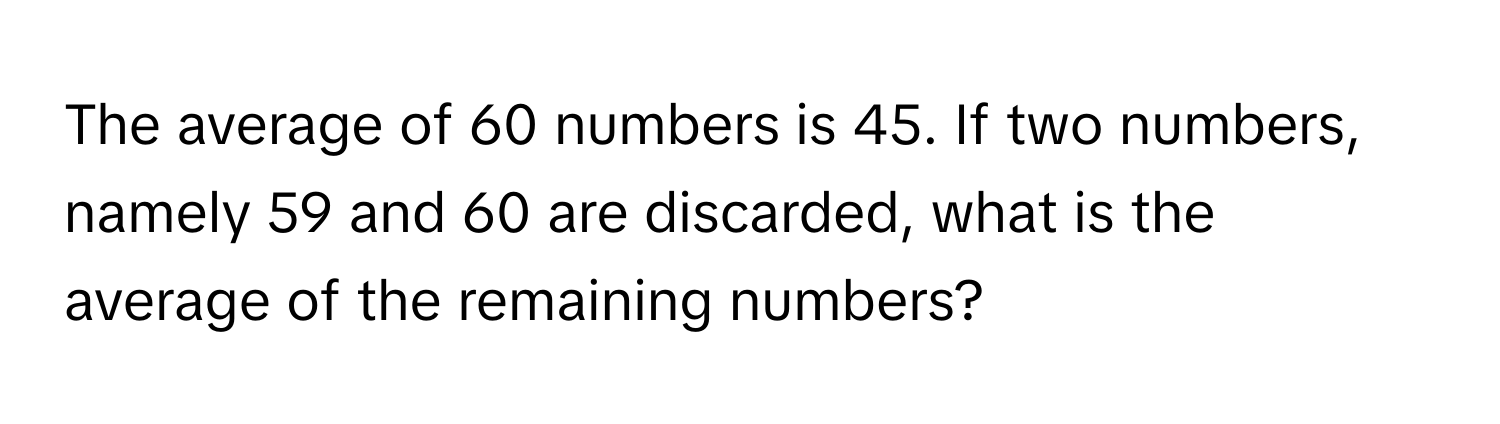 The average of 60 numbers is 45. If two numbers, namely 59 and 60 are discarded, what is the average of the remaining numbers?