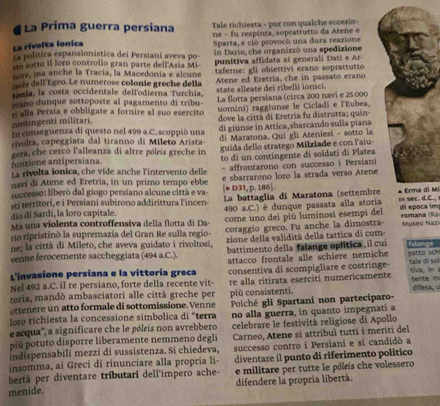 La Prima guerra persiana Tale richiesta - pur con quaîche eccezio-
ne - fu respinta, soprattutto da Atene e
La rivolta ionica
La política espansionistica dei Persiani aveva po- Sparta, e ciò provocò una dura reazione
in Dario, che organizzò una spedizione
sto sotto il loro controllo gran parte dell'Asia Mi- punitiva affidata ai generali Dati e Ar-
nore. ma anche la Tracía, la Macedonia e alcune taferne: gli obiettivi erano soprattutto
isole dell’Égeo. Le numerose colonie greche della Atene ed Eretria, che in passato erano
ionia, la costa occidentale dell'odierna Turchia, state alleate dei ribelli ionici.
erano dunque sottoposte al pagamento di tribu La flotta persiana (circa 200 navi e 25 000
ri alla Persía e obbligate a fornire al suo esercito
contingenti militari. uomini) raggiunse le Cicladi e l'Eubea,
dove la città di Eretria fu distrutta; quin-
In conseguenza di questo nel 499 a.C. scoppió una di giunse in Attica, sbarcando sulla piana
rivolta, capeggiata dal tiranno di Mileto Arista- di Maratona. Qui gli Ateniesi - sotto la
funzione antipersiana. guida dello stratego Milziade e con l’aiu-
gora,che cercò l'alleanza di altre póleís greche in to di un contingente di soldati di Platea
La rivolta ionica, che vide anche l'intervento delle - affrontarono con successo i Persiani
navi di Atene ed Eretria, in un primo tempo ebbe e sbarrarono loro la strada verso Atene
successo: liberò dal giogo persiano alcune città e va- [▶ D31,p.186].
sti territori,e i Persiani subirono addirittura l'incen- La battaglia di Maratona (settembre▲ Erma di Mi
dio di Sardi, la loro capitale. 490 a.C.) è dunque passata alla storia I sec. d.C., r
Ma una violenta controffensiva della flotta di Da- come uno dei più luminosi esempi del di epoca im romana (Ra
rio ripristinò la supremazia del Gran Re sulla regio- coraggio greco. Fu anche la dimostra-  Museo Nazi
ne; la città di Mileto, che aveva guidato i rivoltosi, zione della valídità della tattica di com-
venne ferocemente saccheggiata (494 a.C.). battimento della falange oplitica , il cui falange
L'invasione persiana e la vittoria greca attacco frontale alle schiere nemiche patto sch tale di sol
consentiva di scompigliare e costringe-
Nel 492 a.C. il re persiano, forte della recente vit- re alla ritírata eserciti numericamente tiva, in  tente m
toria, mandò ambasciatori alle città greche per più consistenti. difesa, u
ottenere un atto formale di sottomissione. Venne Poiché gli Spartani non parteciparo-
loro richiesta la concessione simbolica di “terra no alla guerra, in quanto impegnatí a
e acqua'', a significare che le póleis non avrebbero celebrare le festività religiose di Apollo
più potuto disporre liberamente nemmeno degli Carneo, Atene si attribuì tutti i meriti del
indispensabili mezzi di sussistenza. Si chiedeva, successo contro i Persiani e si candidò a
insomma, ai Greci di rinunciare alla propria li- diventare il punto di riferimento político
bertà per diventare tributari dell'impero ache- e militare per tutte le póleis che volessero
menide. difendere la propria libertà.