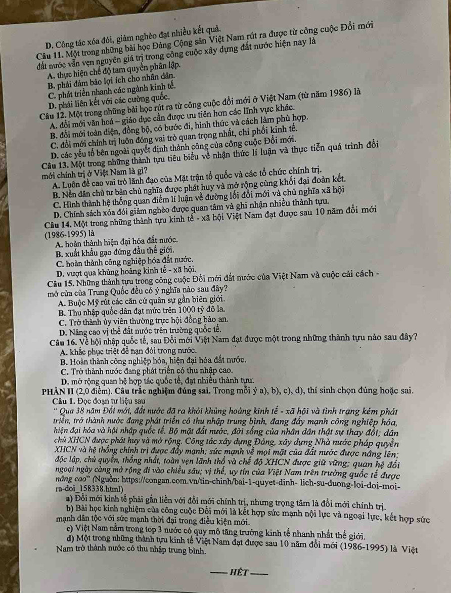 D. Công tác xóa đói, giảm nghèo đạt nhiều kết quả.
Câu 11. Một trong những bài học Đảng Cộng sản Việt Nam rút ra được từ công cuộc Đổi mới
đất nước vẫn vẹn nguyên giá trị trong công cuộc xây dựng đất nước hiện nay là
A. thực hiện chế độ tam quyền phân lập.
B. phải đảm bảo lợi ích cho nhân dân.
C. phát triển nhanh các ngành kinh tế.
D. phải liên kết với các cường quốc.
Câu 12. Một trong những bài học rút ra từ công cuộc đổi mới ở Việt Nam (từ năm 1986) là
A. đổi mới văn hoá - giáo dục cần được ưu tiên hơn các lĩnh vực khác.
B. đổi mới toàn diện, đồng bộ, có bước đi, hình thức và cách làm phù hợp.
C. đổi mới chính trị luôn đóng vai trò quan trọng nhất, chi phối kinh tế.
D. các yếu tố bên ngoài quyết định thành công của công cuộc Đổi mới.
Câu 13. Một trong những thành tựu tiêu biểu về nhận thức lí luận và thực tiến quá trình đổi
mới chính trị ở Việt Nam là gì?
A. Luôn đề cao vai trò lãnh đạo của Mặt trận tổ quốc và các tổ chức chính trị.
B. Nền dân chủ tư bản chủ nghĩa được phát huy và mở rộng cùng khối đại đoàn kết.
C. Hình thành hệ thống quan điểm lí luận về đường lối đổi mới và chủ nghĩa xã hội
D. Chính sách xóa đói giảm nghèo được quan tâm và ghi nhận nhiều thành tựu.
Câu 14. Một trong những thành tựu kinh tế - xã hội Việt Nam đạt được sau 10 năm đổi mới
(1986-1995) là
A. hoàn thành hiện đại hóa đất nước.
B. xuất khẩu gạo đứng đầu thế giới.
C. hoàn thành công nghiệp hóa đất nước.
D. vượt qua khủng hoảng kinh tế - xã hội.
Câu 15. Những thành tựu trong công cuộc Đổi mới đất nước của Việt Nam và cuộc cải cách -
mở cửa của Trung Quốc đều có ý nghĩa nào sau đây?
A. Buộc Mỹ rút các căn cứ quân sự gần biên giới.
B. Thu nhập quốc dân đạt mức trên 1000 tỷ đô la.
C. Trở thành ủy viên thường trực hội đồng bảo an.
D. Nâng cao vị thế đất nước trên trường quốc tế.
Câu 16. Về hội nhập quốc tế, sau Đổi mới Việt Nam đạt được một trong những thành tựu nào sau đây?
A. khắc phục triệt để nạn đói trong nước.
B. Hoàn thành công nghiệp hóa, hiện đại hóa đất nước.
C. Trở thành nước đang phát triển có thu nhập cao.
D. mở rộng quan hệ hợp tác quốc tế, đạt nhiều thành tựu:
PHÀN II (2,0 điểm). Câu trắc nghiệm đúng sai. Trong mỗi ý a), b), c), d), thí sinh chọn đúng hoặc sai.
Câu 1. Đọc đoạn tư liệu sau
Qua 38 năm Đổi mới, đất nước đã ra khỏi khủng hoàng kinh tế - xã hội và tình trạng kém phát
triển, trở thành nước đang phát triển có thu nhập trung bình, đang đẩy mạnh công nghiệp hóa,
hiện đại hóa và hội nhập quốc tế. Bộ mặt đất nước, đời sống của nhân dân thật sự thay đổi; dân
chủ XHCN được phát huy và mở rộng. Công tác xây dựng Đảng, xây dựng Nhà nước pháp quyền
XHCN và hệ thống chính trị được đẩy mạnh; sức mạnh về mọi mặt của đất nước được nâng lên;
lộc lập, chủ quyền, thống nhất, toàn vẹn lãnh thổ và chế độ XHCN được giữ vững; quan hệ đổi
ngoại ngày càng mở rộng đi vào chiều sâu; vị thể, uy tín của Việt Nam trên trường quốc tế được
nâng cao'' (Nguồn: https://congan.com.vn/tin-chinh/bai-1-quyet-dinh- lich-su-duong-loi-doi-moi-
ra-doi 158338.html)
a) Đồi mới kinh tể phải gắn liền với đồi mới chính trị, nhưng trọng tâm là đồi mới chính trị.
b) Bài học kinh nghiệm của công cuộc Đồi mới là kết hợp sức mạnh nội lực và ngoại lực, kết hợp sức
mạnh dân tộc với sức mạnh thời đại trong điều kiện mới.
c) Việt Nam nằm trong top 3 nước có quy mô tăng trưởng kinh tế nhanh nhất thế giới.
d) Một trong những thành tựu kinh tế Việt Nam đạt được sau 10 năm đổi mới (1986-1995) là Việt
Nam trở thành nước có thu nhập trung bình.
_Hết_
