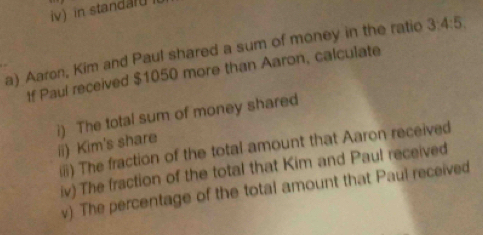 iv in standar 
a) Aaron, Kim and Paul shared a sum of money in the ratio 3:4:5
If Paul received $1050 more than Aaron, calculate 
i) The total sum of money shared 
ii) Kim's share 
(i) The fraction of the total amount that Aaron received 
iv) The fraction of the total that Kim and Paul received 
v). The percentage of the total amount that Paul received