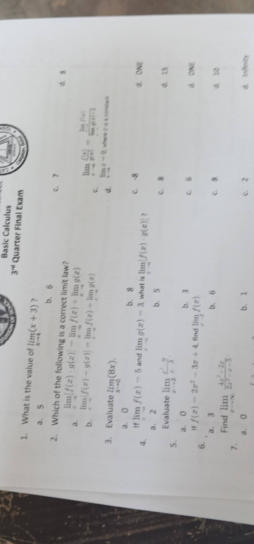 Basic Calculus
3^(rd) Quarter Final Exam
Bohan, Bohal
1. What is the value of limlimits _xto 4(x+3) ？
a、 5
b. 6
C. 7
2. Which of the following is a correct limit law?
a. limlimits _xto a[f(x)· g(x)]-limlimits _xto af(x)+limlimits _xto ag(x)
d. 8
b. limlimits _xto 0[f(x)-g(x)]=limlimits _xto 0f(x)-limlimits _xto 0g(x) limlimits _xto 0 f(x)/g(x) =frac limlimits _xto 0f(x)limlimits _xto 0g(x)+1
C.
3. Evaluate limlimits _xto 0(8x).
d. limlimits _xto ∈fty c=0 where C is a constant
a. 0 b. 8 -8
If
C.
4、 limlimits _xto 0f(x)-5 and limlimits _xto cg(x)-3 what is limlimits _xto 4[f(x)· g(x)]
d. DNE
a. 2
b、 5
c. 8
Evaluate limlimits _xto 3 (x^2-9)/x-3 . d. 15
5、
a. 0 b. 3 d. DNE
c. 6
If f(x)=2x^2-3x+4 find limlimits _xto 2f(x)
6.
a. 3 b、 6
c. 8 d. 10
Find
7. limlimits _xto ∈fty  (4x^2-2x)/2x^2-x-5 .
a. 0 b. 1 c、 2 d. Infinity