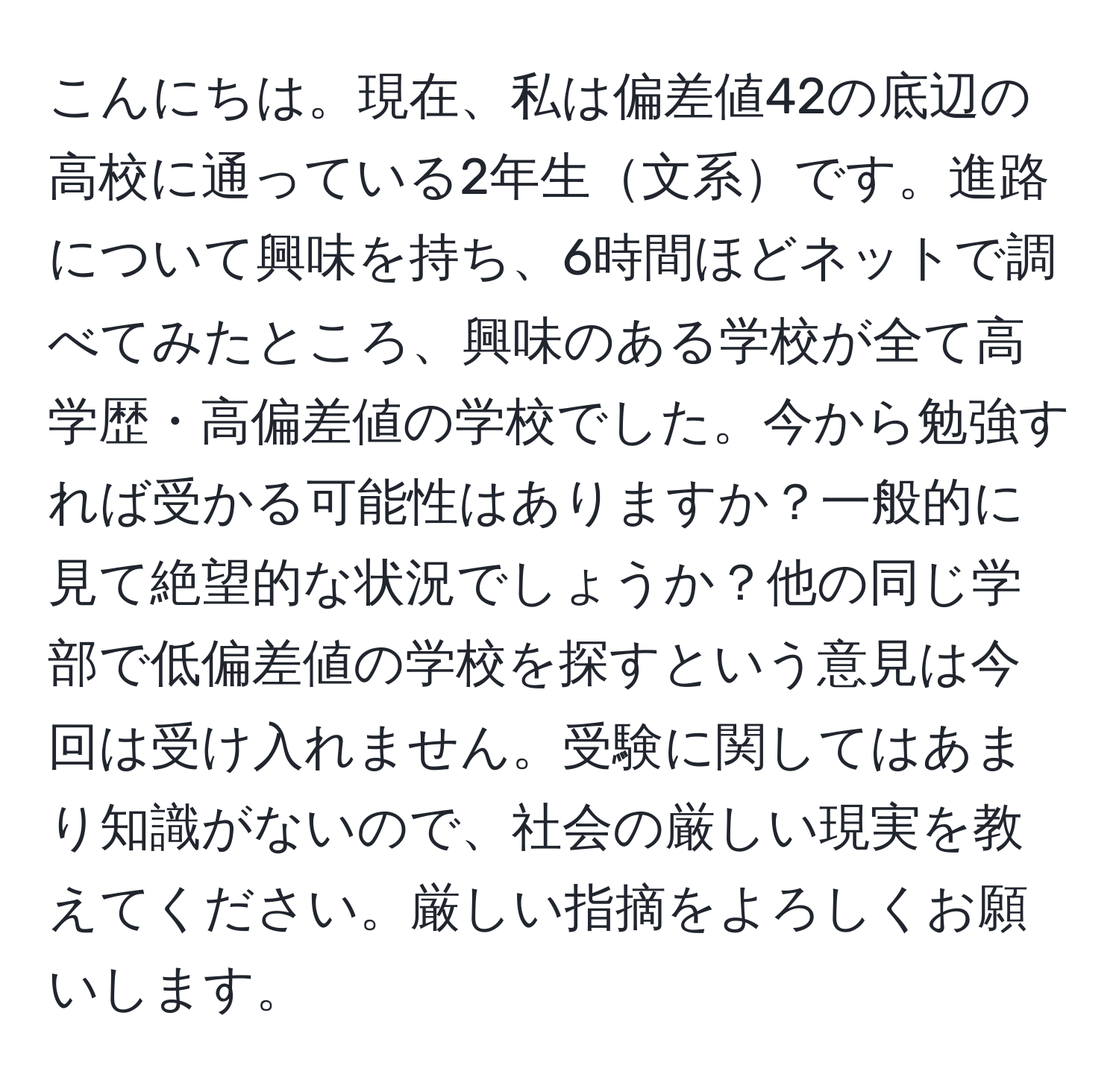 こんにちは。現在、私は偏差値42の底辺の高校に通っている2年生文系です。進路について興味を持ち、6時間ほどネットで調べてみたところ、興味のある学校が全て高学歴・高偏差値の学校でした。今から勉強すれば受かる可能性はありますか？一般的に見て絶望的な状況でしょうか？他の同じ学部で低偏差値の学校を探すという意見は今回は受け入れません。受験に関してはあまり知識がないので、社会の厳しい現実を教えてください。厳しい指摘をよろしくお願いします。