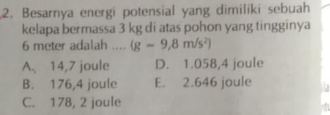 Besarnya energi potensial yang dimiliki sebuah
kelapa bermassa 3 kg di atas pohon yang tingginya
6 meter adalah .... (g=9,8m/s^2)
A. 14,7 joule D. 1.058,4 joule
B. 176,4 joule E. 2.646 joule
la
C. 178, 2 joule