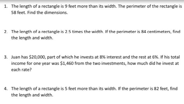 The length of a rectangle is 9 feet more than its width. The perimeter of the rectangle is
58 feet. Find the dimensions. 
2. The length of a rectangle is 2.5 times the width. If the perimeter is 84 centimeters, find 
the length and width. 
3. Juan has $20,000, part of which he invests at 8% interest and the rest at 6%. If his total 
income for one year was $1,460 from the two investments, how much did he invest at 
each rate? 
4. The length of a rectangle is 5 feet more than its width. If the perimeter is 82 feet, find 
the length and width.