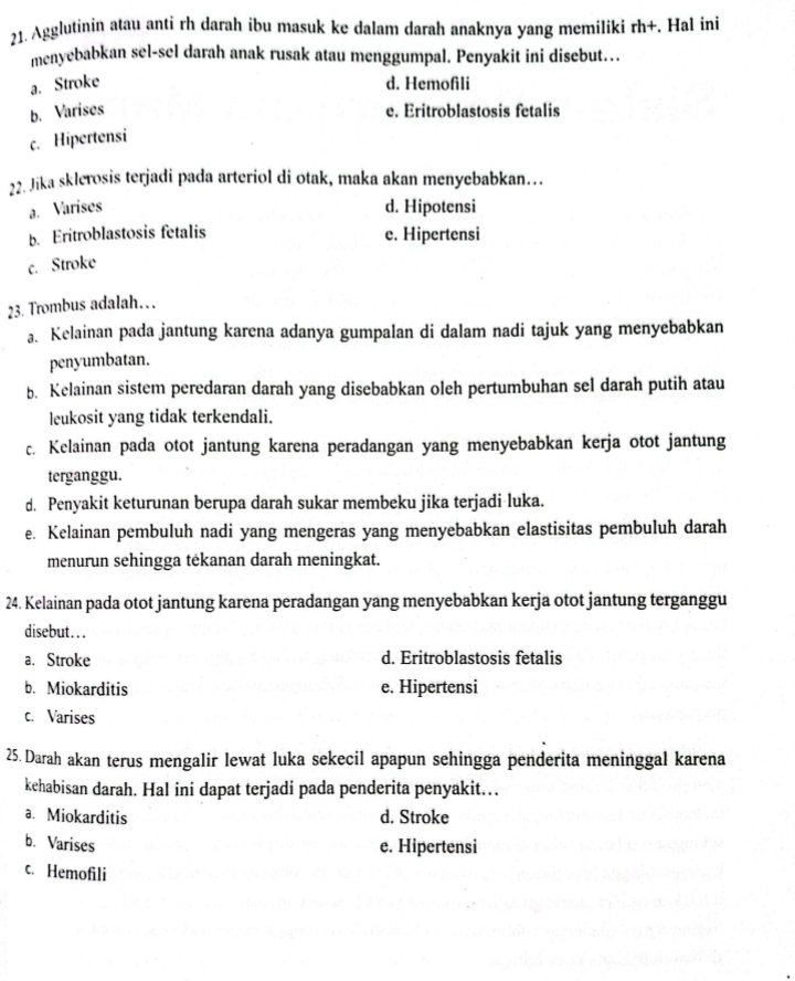 Agglutinin atau anti rh darah ibu masuk ke dalam darah anaknya yang memiliki rh+. Hal ini
menyebabkan sel-sel darah anak rusak atau menggumpal. Penyakit ini disebut…
a. Stroke d. Hemofili
b. Varises e. Eritroblastosis fetalis
c. Hipertensi
22. Jika sklerosis terjadi pada arteriol di otak, maka akan menyebabkan…
a. Varises d. Hipotensi
b. Eritroblastosis fetalis e. Hipertensi
c. Stroke
23. Trombus adalah…
a. Kelainan pada jantung karena adanya gumpalan di dalam nadi tajuk yang menyebabkan
penyumbatan.
b. Kelainan sistem peredaran darah yang disebabkan oleh pertumbuhan sel darah putih atau
leukosit yang tidak terkendali.
c. Kelainan pada otot jantung karena peradangan yang menyebabkan kerja otot jantung
terganggu.
d. Penyakit keturunan berupa darah sukar membeku jika terjadi luka.
e. Kelainan pembuluh nadi yang mengeras yang menyebabkan elastisitas pembuluh darah
menurun sehingga tėkanan darah meningkat.
24. Kelainan pada otot jantung karena peradangan yang menyebabkan kerja otot jantung terganggu
disebut...
a. Stroke d. Eritroblastosis fetalis
b. Miokarditis e. Hipertensi
c. Varises
25. Darah akan terus mengalir lewat luka sekecil apapun sehingga penderita meninggal karena
kehabisan darah. Hal ini dapat terjadi pada penderita penyakit…
a. Miokarditis d. Stroke
b. Varises e. Hipertensi
c. Hemofili