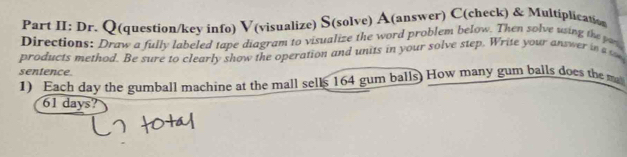 Part II: Dr. Q(question/key info) V(visualize) S(solve) A(answer) C(check) & Multiplication 
Directions: Draw a fully labeled tape diagram to visualize the word problem below. Then solve using the pas 
products method. Be sure to clearly show the operation and units in your solve step. Write your answer in a s 
sentence. 
1) Each day the gumball machine at the mall sells 164 gum balls) How many gum balls does the m
61 days?