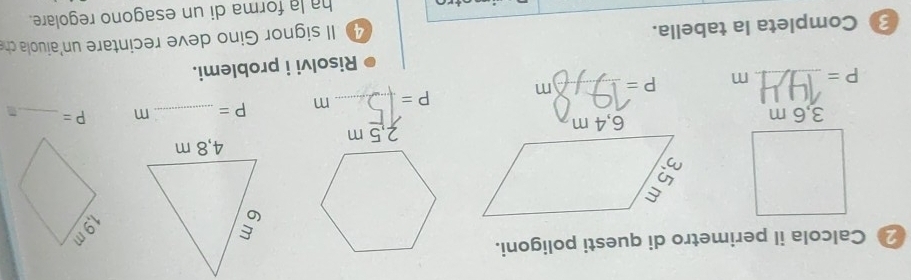 Calcola il perimetro di questi poligoni.
2,5 m
P= _ m P= _  m P= _
P= _ m P= _  m
Risolvi i problemi. 
3 Completa la tabella. 
4 II signor Gino deve recintare un'aiuola ch 
ha la forma di un esagono regolare.