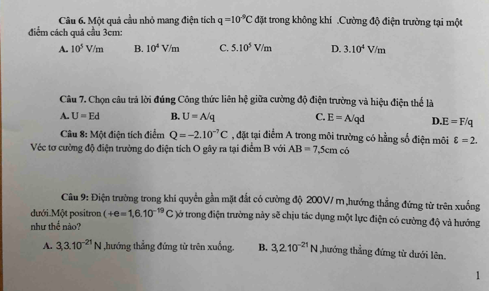 Một quả cầu nhỏ mang điện tích q=10^(-9)C đặt trong không khí .Cường độ điện trường tại một
điểm cách quả cầu 3cm:
A. 10^5V/m B. 10^4V/m C. 5.10^5V/m D. 3.10^4V/m
Câu 7. Chọn câu trả lời đúng Công thức liên hệ giữa cường độ điện trường và hiệu điện thế là
A. U=Ed B. U=A/q C. E=A/qd
D. E=F/q
Câu 8: Một điện tích điểm Q=-2.10^(-7)C , đặt tại điểm A trong môi trường có hằng số điện môi varepsilon =2. 
Véc tơ cường độ điện trường do điện tích O gây ra tại điểm B với AB=7, 5cm có
Câu 9: Điện trường trong khí quyển gần mặt đất có cường độ 200V/ m,hướng thẳng đứng từ trên xuống
dưới.Một positron (+e=1,6.10^(-19)C tờở trong điện trường này sẽ chịu tác dụng một lực điện có cường độ và hướng
như thế nào?
A. 3,3.10^(-21)N ,hướng thẳng đứng từ trên xuống. B. 3, 2.10^(-21)N ,hướng thẳng đứng từ dưới lên.
1