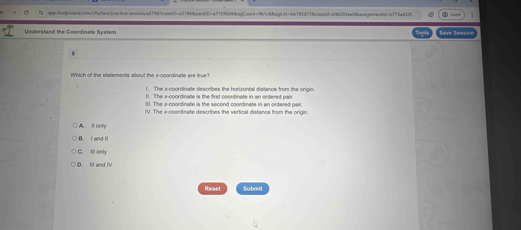 app.studyisland.com/cfw/test/practice-session/a3798?crateID=a3798&packID=a71590d4&qgCount=9b1c6&qgList=bb185d17&classId=b96203ee0&assignmentId=b773a432f...
Understand the Coordinate System Tools Save Session
8
Which of the statements about the x-coordinate are true?
I. The x-coordinate describes the horizontal distance from the origin.
II. The x-coordinate is the first coordinate in an ordered pair.
III. The x-coordinate is the second coordinate in an ordered pair.
IV. The x-coordinate describes the vertical distance from the origin.
A. Il only
B. I and I
C. III only
D. III and IV
Reset Submit