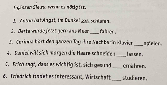 Ergänzen Sie zu, wenn es nötig ist. 
1. Anton hat Angst, im Dunkel __ schlafen. 
2. Berta würde jetzt gern ans Meer _fahren. 
3. Corinna hört den ganzen Tag ihre Nachbarin Klavier _spielen. 
4. Daniel will sich morgen die Haare schneiden _lassen. 
5. Erich sagt, dass es wichtig ist, sich gesund _ernähren. 
6. Friedrich findet es interessant, Wirtschaft _studieren.