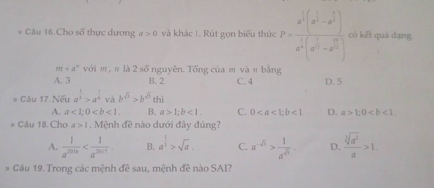 Cho số thực dương a>0 và khác 1. Rút gọn biểu thức P=frac a^3(a^(frac 1)3-a^(frac 1)3)a^(frac 1)3(a^(frac 1)3-a^(frac 1)3) có kết quả dạng
m+a^n với m , n là 2 số nguyên. Tổng của m và n bằng
A. 3 B. 2 C. 4 D. 5
» Câu 17. Nếu a^(frac 1)3>a^(frac 1)6 và b^(sqrt(3))>b^(sqrt(5))thi
A. a<1</tex>; 0. B. a>1; b<1</tex>. C. 0; b<1</tex> D. a>1; 0. 
» Câu 18.Cho a>1. Mệnh đề nào dưới đây đúng?
A.  1/a^(2016)  . a^(-sqrt(3))> 1/a^(sqrt(5)) .  sqrt[3](a^2)/a >1.
B. a^(frac 1)3>sqrt(a). 
C.
D.
* Câu 19. Trong các mệnh đề sau, mệnh đề nào SAI?