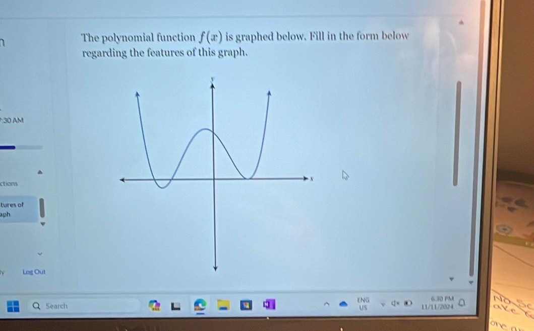 The polynomial function f(x) is graphed below. Fill in the form below 
regarding the features of this graph. 
:30 AM 
ctions 
tures of 
aph 
Log Out 
ENG 6 30 PM 
Search 
US 11/11/2024