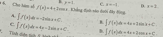 B. y=1. C. x=-1. D. x=2. 
6. Cho hàm số f(x)=4+2cos x. Khẳng định nào dưới đây đúng.
A. ∈t f(x)dx=-2sin x+C.
B. ∈t f(x)dx=4x+2sin x+C.
C. ∈t f(x)dx=4x-2sin x+C. D. ∈t f(x)dx=4x+2cos x+C. 
. Tính diện tích S hình