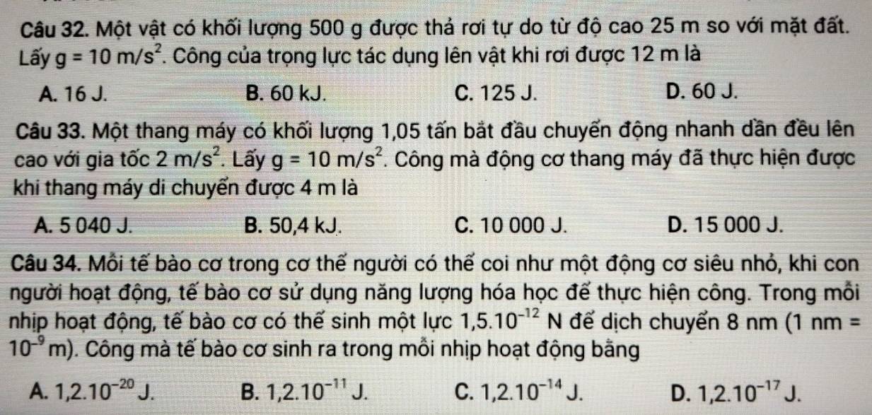 Một vật có khối lượng 500 g được thả rơi tự do từ độ cao 25 m so với mặt đất.
Lấy g=10m/s^2. Công của trọng lực tác dụng lên vật khi rơi được 12 m là
A. 16 J. B. 60 kJ. C. 125 J. D. 60 J.
Câu 33. Một thang máy có khối lượng 1,05 tấn bắt đầu chuyển động nhanh dần đều lên
cao với gia tốc 2m/s^2. Lấy g=10m/s^2. Công mà động cơ thang máy đã thực hiện được
khi thang máy di chuyển được 4 m là
A. 5 040 J. B. 50,4 kJ. C. 10 000 J. D. 15 000 J.
Câu 34. Mỗi tế bào cơ trong cơ thế người có thế coi như một động cơ siêu nhỏ, khi con
người hoạt động, tế bào cơ sử dụng năng lượng hóa học đế thực hiện công. Trong mỗi
nhịp hoạt động, tế bào cơ có thế sinh một lực 1,5.10^(-12) N để dịch chuyển 8 nm (1nm=
10^(-9)m). Công mà tế bào cơ sinh ra trong mỗi nhịp hoạt động bằng
A. 1,2.10^(-20)J. B. 1,2.10^(-11)J. C. 1, 2.10^(-14)J. D. 1, 2.10^(-17)J.