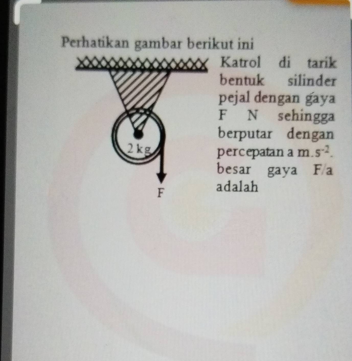 Perhatikan gambar berikut ini 
Katrol di tarik 
bentuk silinder 
pejal dengan gaya
F N sehingga 
berputar dengan
2kg 5^(-2). 
percepatan a m. 
besar gaya F a
F
adalah