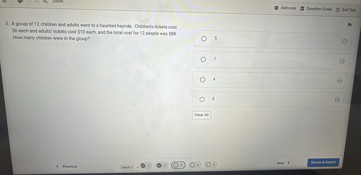 zoom Add note Question Guide Exit Test
3. A group of 12 children and adults went to a haunted hayride. Children's tickets cost
$6 each and adults' tickets cost $10 each, and the total cost for 12 people was $88.
How many children were in the group? 5
7
4
8
Clear All
Next ) Review & Submit
《 Previous Desk 1