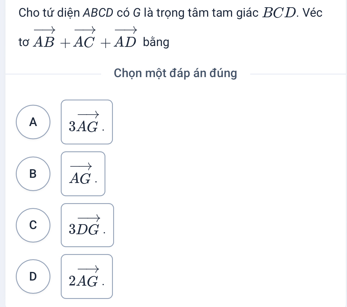 Cho tứ diện ABCD có G là trọng tâm tam giác BCD. Véc
tơ vector AB+vector AC+vector AD bằng
Chọn một đáp án đúng
A 3vector AG.
B vector AG.
C 3vector DG.
D 2vector AG.