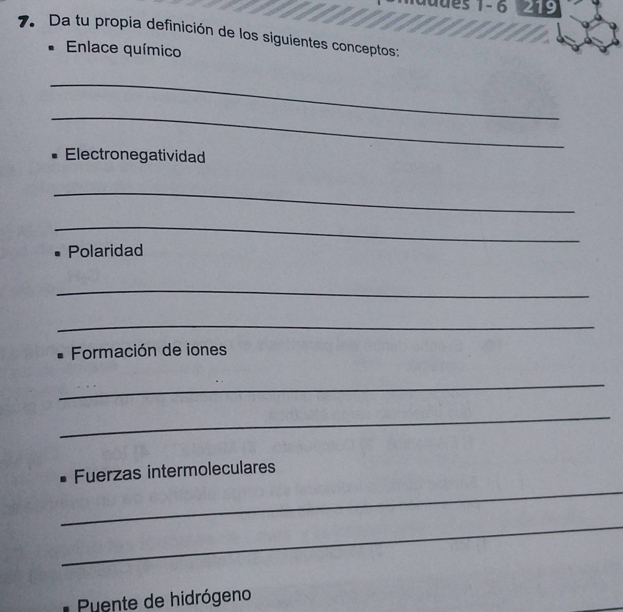 a d es 1 - 6 9 
7. Da tu propia definición de los siguientes conceptos: 
* Enlace químico 
_ 
_ 
Electronegatividad 
_ 
_ 
Polaridad 
_ 
_ 
* Formación de iones 
_ 
_ 
_ 
• Fuerzas intermoleculares 
_ 
Puente de hidrógeno