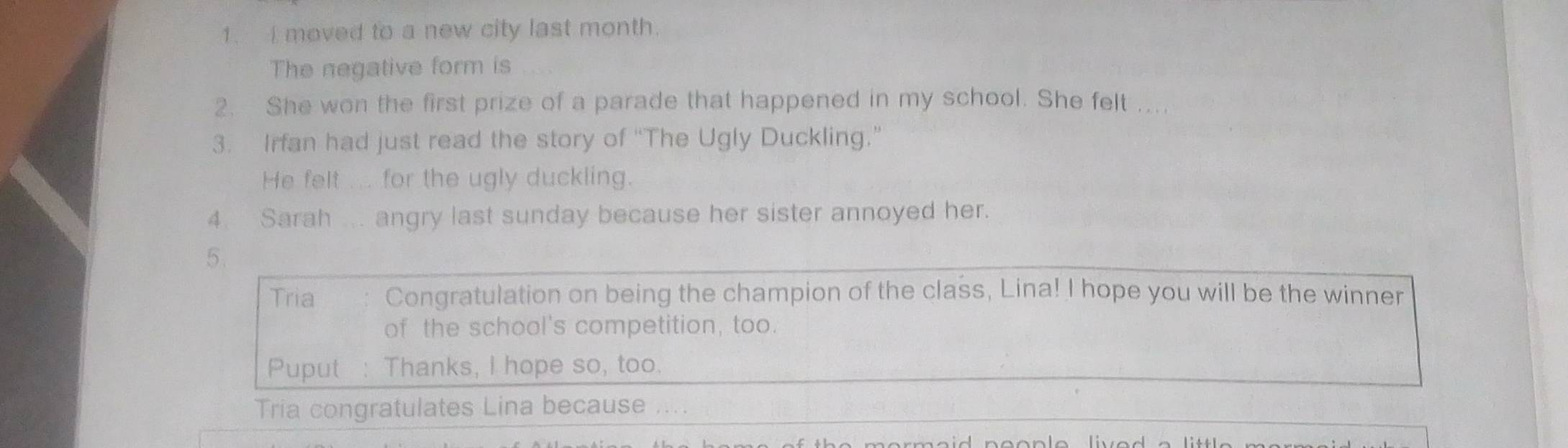 moved to a new city last month. 
The negative form is 
2. She won the first prize of a parade that happened in my school. She felt ... 
3. Irfan had just read the story of “The Ugly Duckling.” 
He felt ... for the ugly duckling. 
4. Sarah ... angry last sunday because her sister annoyed her. 
5. 
Tria Congratulation on being the champion of the class, Lina! I hope you will be the winner 
of the school's competition, too. 
Puput : Thanks, I hope so, too. 
Tria congratulates Lina because