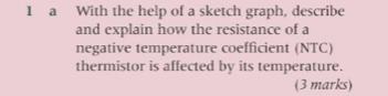 a With the help of a sketch graph, describe 
and explain how the resistance of a 
negative temperature coefficient (NTC) 
thermistor is affected by its temperature. 
(3 marks)