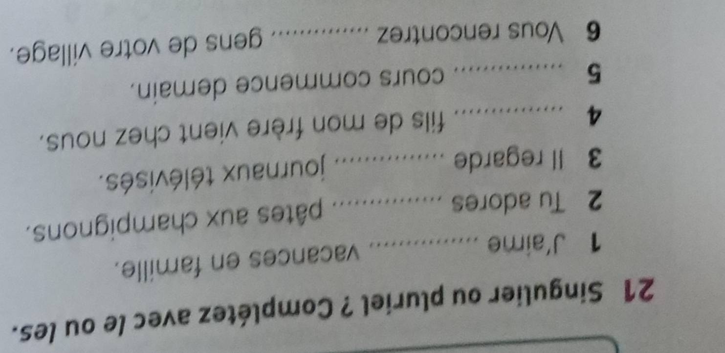 Singulier ou pluriel ? Complétez avec le ou les. 
1 J'aime_ 
vacances en famille. 
2 Tu adores_ 
pâtes aux champignons. 
3 Il regarde_ 
journaux télévisés. 
_4 
fils de mon frère vient chez nous. 
_5 
cours commence demain. 
6 Vous rencontrez ._ 
. gens de votre village.