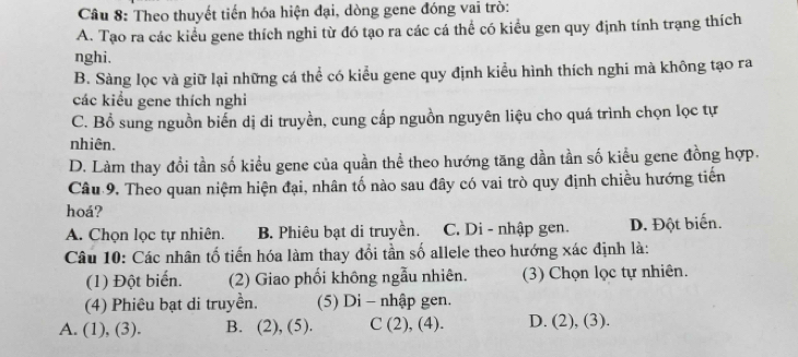 Theo thuyết tiến hóa hiện đại, dòng gene đóng vai trò:
A. Tạo ra các kiểu gene thích nghi từ đó tạo ra các cá thể có kiểu gen quy định tính trạng thích
nghi.
B. Sàng lọc và giữ lại những cá thể có kiểu gene quy định kiểu hình thích nghi mà không tạo ra
các kiểu gene thích nghi
C. Bổ sung nguồn biển dị di truyền, cung cấp nguồn nguyên liệu cho quá trình chọn lọc tự
nhiên.
D. Làm thay đổi tần số kiểu gene của quần thể theo hướng tăng dần tần số kiểu gene đồng hợp.
Câu 9. Theo quan niệm hiện đại, nhân tố nào sau đây có vai trò quy định chiều hướng tiến
hoá?
A. Chọn lọc tự nhiên. B. Phiêu bạt di truyền. C. Di - nhập gen. D. Đột biến.
Câu 10: Các nhân tố tiến hóa làm thay đổi tần số allele theo hướng xác định là:
(1) Đột biển. (2) Giao phối không ngẫu nhiên. (3) Chọn lọc tự nhiên.
(4) Phiêu bạt di truyền. (5) Di - nhập gen.
A. (1), (3). B. (2), (5). C (2), (4). D. (2), (3).