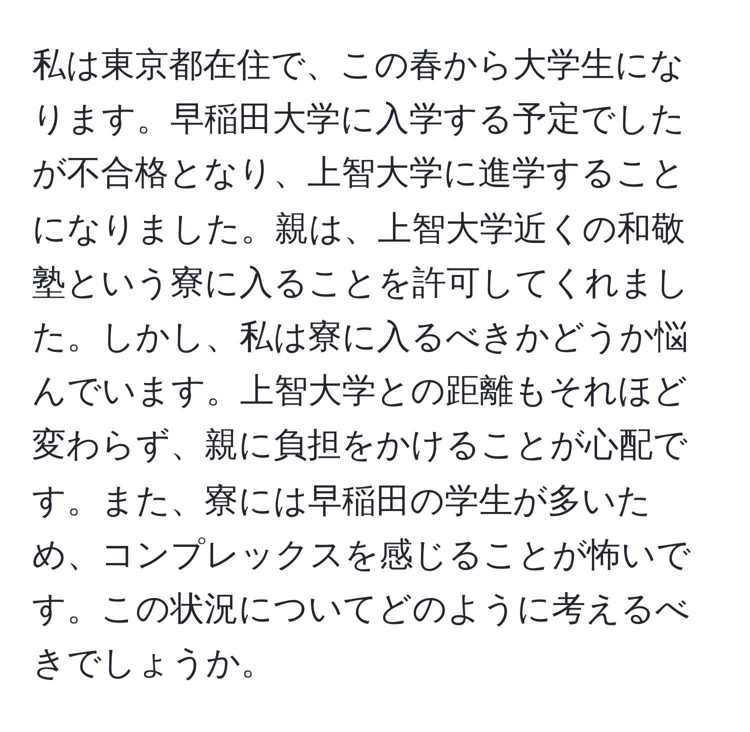 私は東京都在住で、この春から大学生になります。早稲田大学に入学する予定でしたが不合格となり、上智大学に進学することになりました。親は、上智大学近くの和敬塾という寮に入ることを許可してくれました。しかし、私は寮に入るべきかどうか悩んでいます。上智大学との距離もそれほど変わらず、親に負担をかけることが心配です。また、寮には早稲田の学生が多いため、コンプレックスを感じることが怖いです。この状況についてどのように考えるべきでしょうか。