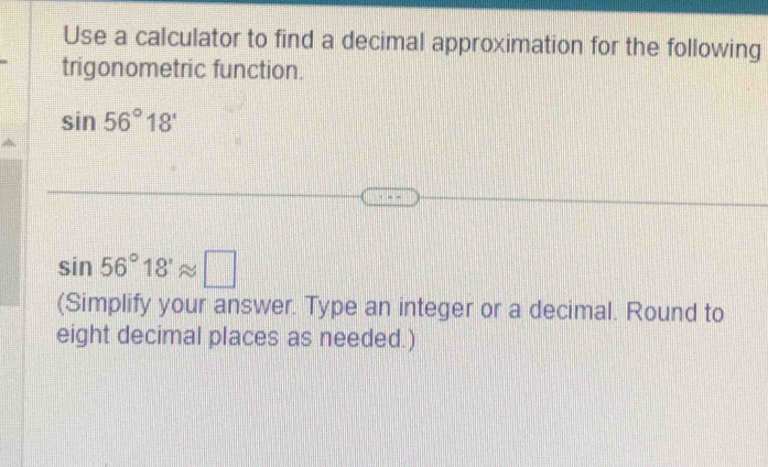 Use a calculator to find a decimal approximation for the following 
trigonometric function.
sin 56°18'
sin 56°18'approx □
(Simplify your answer. Type an integer or a decimal. Round to 
eight decimal places as needed.)