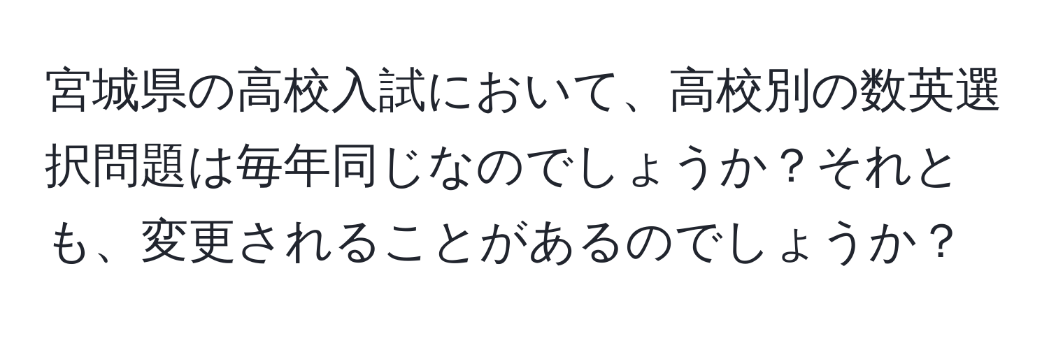 宮城県の高校入試において、高校別の数英選択問題は毎年同じなのでしょうか？それとも、変更されることがあるのでしょうか？