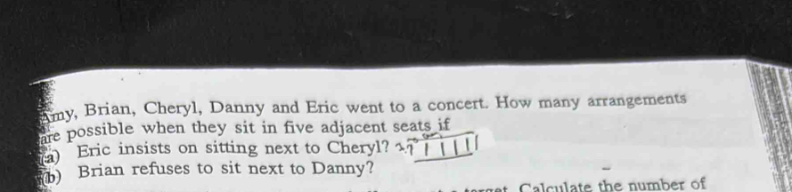 Amy, Brian, Cheryl, Danny and Eric went to a concert. How many arrangements 
are possible when they sit in five adjacent seats if 
a) Eric insists on sitting next to Cheryl? 
Brian refuses to sit next to Danny? 
t Calculate the number of