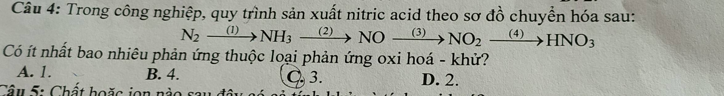 Trong công nghiệp, quy trình sản xuất nitric acid theo sơ đồ chuyển hóa sau:
N_2xrightarrow (1)NH_3xrightarrow (2)NOxrightarrow (3)NO_2xrightarrow (4)HNO_3
Có ít nhất bao nhiêu phản ứng thuộc loại phản ứng oxi hoá - khử?
A. 1. B. 4. C. 3.
D. 2.
Câu 5: Chất hoặc ion nào sau